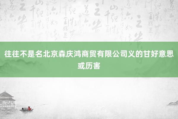 往往不是名北京森庆鸿商贸有限公司义的甘好意思或历害