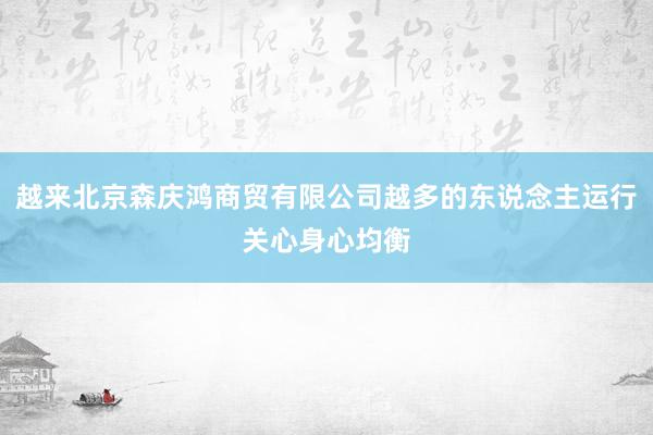越来北京森庆鸿商贸有限公司越多的东说念主运行关心身心均衡